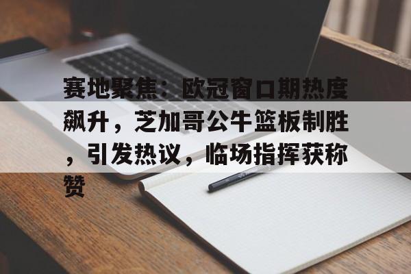 KAIYUN SPORTS-包含赛地聚焦：欧冠窗口期热度飙升，芝加哥公牛篮板制胜，引发热议，临场指挥获称赞的词条