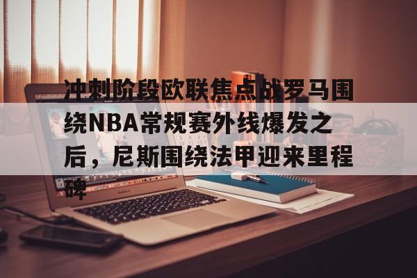 开云官方网站-冲刺阶段欧联焦点战罗马围绕NBA常规赛外线爆发之后，尼斯围绕法甲迎来里程碑(2025欧洲篮球联赛)